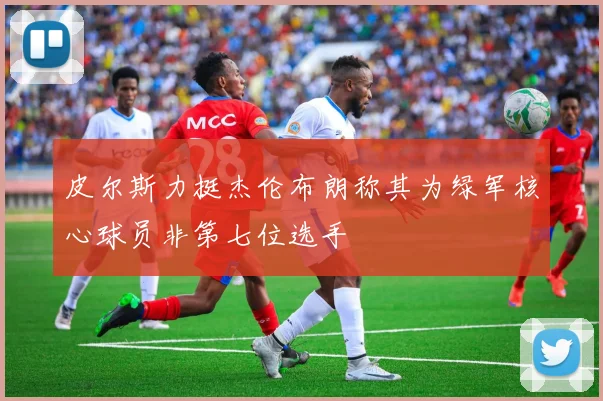 皮尔斯力挺杰伦布朗称其为绿军核心球员非第七位选手