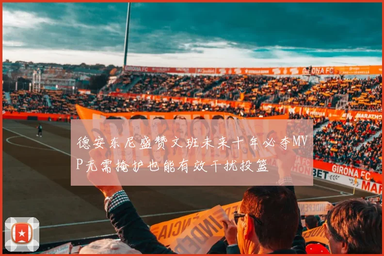 德安东尼盛赞文班未来十年必夺MVP无需掩护也能有效干扰投篮