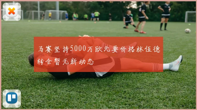 马赛坚持5000万欧元要价格林伍德转会暂无新动态