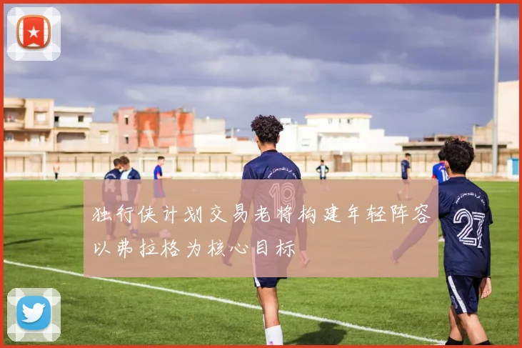 独行侠计划交易老将构建年轻阵容以弗拉格为核心目标