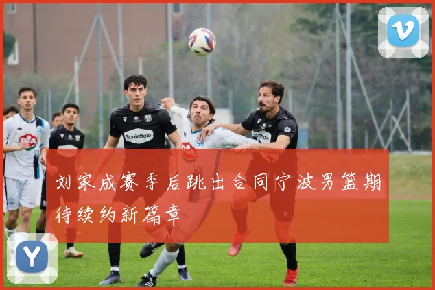 刘家成赛季后跳出合同宁波男篮期待续约新篇章