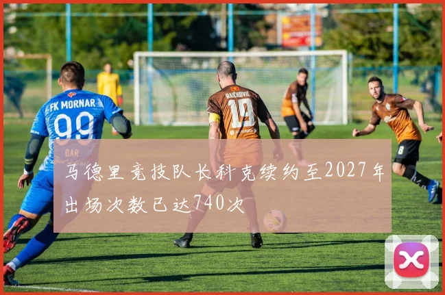 马德里竞技队长科克续约至2027年出场次数已达740次