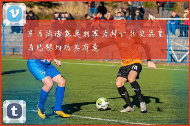 罗马诺透露奥利塞为拜仁非卖品皇马巴黎均对其有意