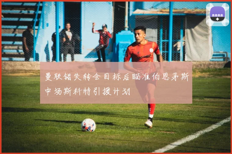 曼联错失转会目标后瞄准伯恩茅斯中场斯科特引援计划