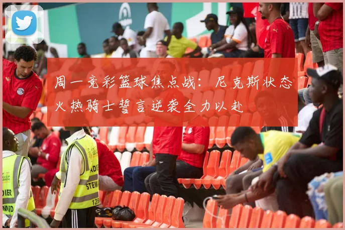 周一竞彩篮球焦点战：尼克斯状态火热骑士誓言逆袭全力以赴