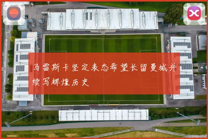 马雷斯卡坚定表态希望长留曼城并续写辉煌历史