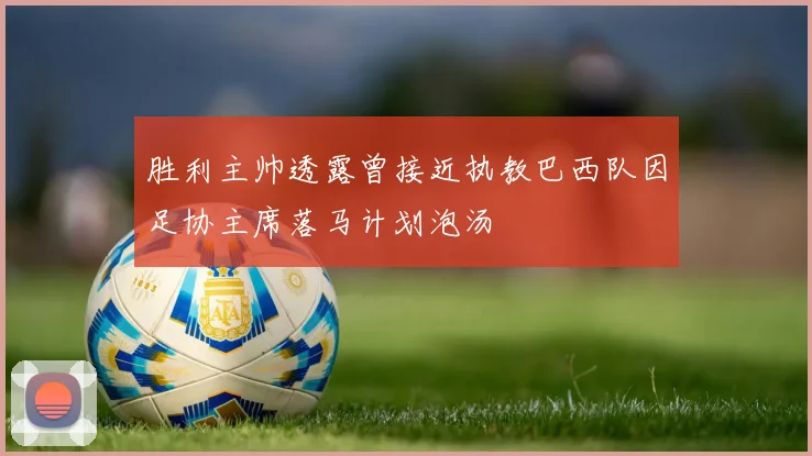胜利主帅透露曾接近执教巴西队因足协主席落马计划泡汤