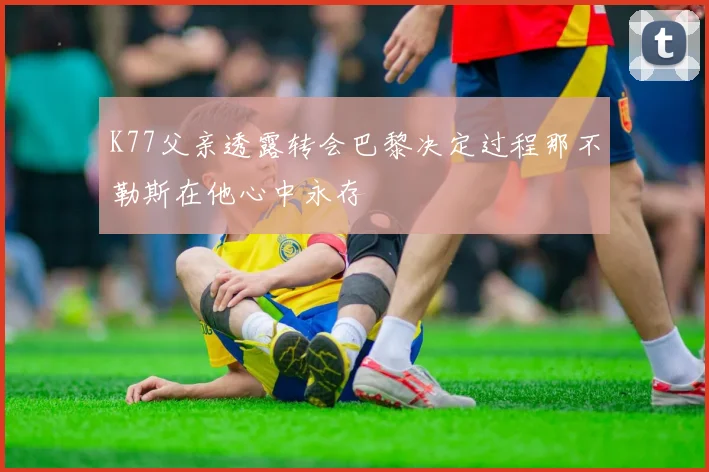 K77父亲透露转会巴黎决定过程那不勒斯在他心中永存