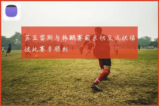 苏亚雷斯与韩鹏赛前亲切交流祝福彼此赛季顺利