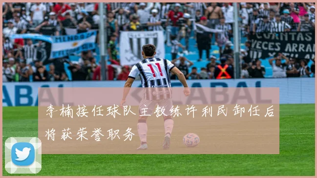 李楠接任球队主教练许利民卸任后将获荣誉职务