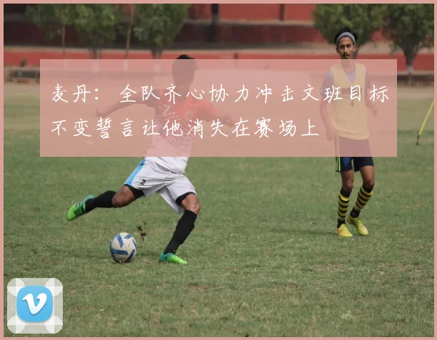 麦丹：全队齐心协力冲击文班目标不变誓言让他消失在赛场上