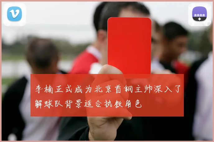 李楠正式成为北京首钢主帅深入了解球队背景适合执教角色