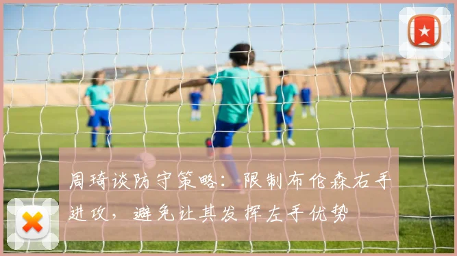 周琦谈防守策略：限制布伦森右手进攻，避免让其发挥左手优势