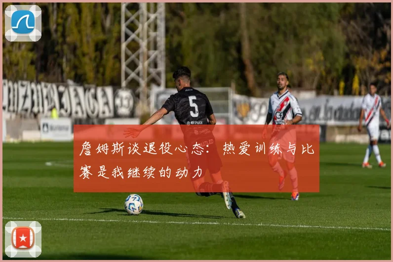 詹姆斯谈退役心态：热爱训练与比赛是我继续的动力