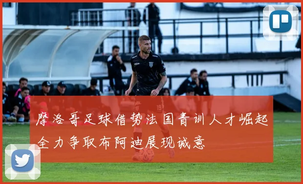 摩洛哥足球借势法国青训人才崛起全力争取布阿迪展现诚意