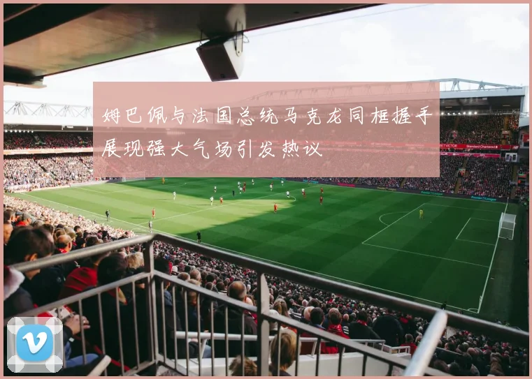 姆巴佩与法国总统马克龙同框握手展现强大气场引发热议