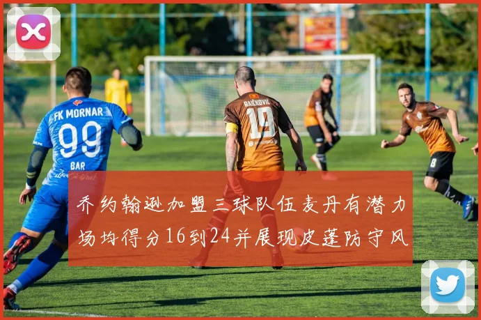 乔约翰逊加盟三球队伍麦丹有潜力场均得分16到24并展现皮蓬防守风范