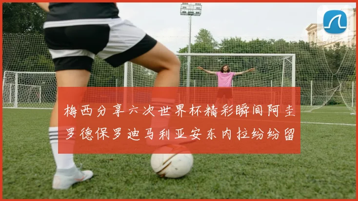 梅西分享六次世界杯精彩瞬间阿圭罗德保罗迪马利亚安东内拉纷纷留言互动